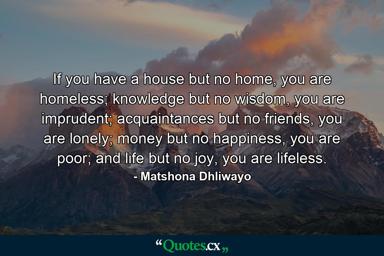 If you have a house but no home, you are homeless; knowledge but no wisdom, you are imprudent; acquaintances but no friends, you are lonely; money but no happiness, you are poor; and life but no joy, you are lifeless. - Quote by Matshona Dhliwayo