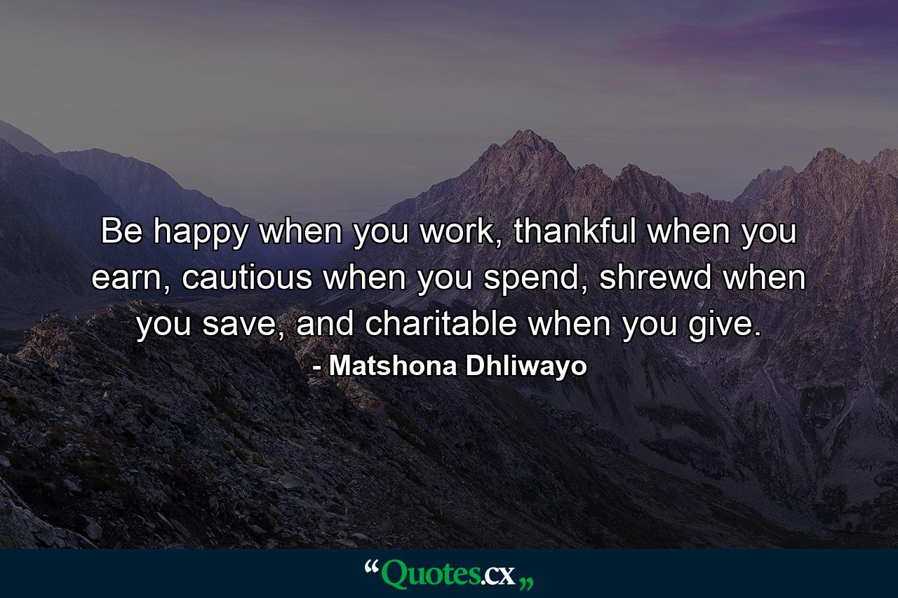 Be happy when you work, thankful when you earn, cautious when you spend, shrewd when you save, and charitable when you give. - Quote by Matshona Dhliwayo