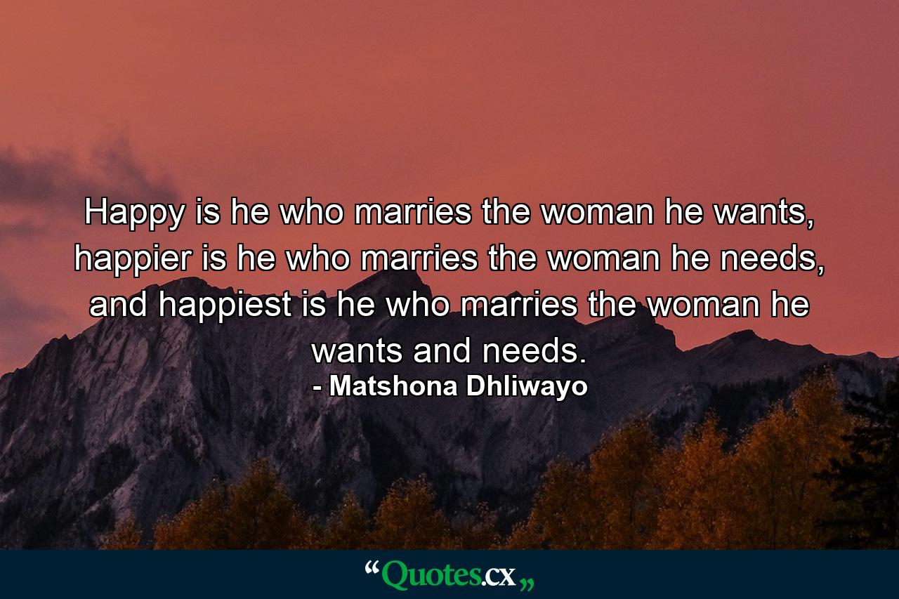 Happy is he who marries the woman he wants, happier is he who marries the woman he needs, and happiest is he who marries the woman he wants and needs. - Quote by Matshona Dhliwayo