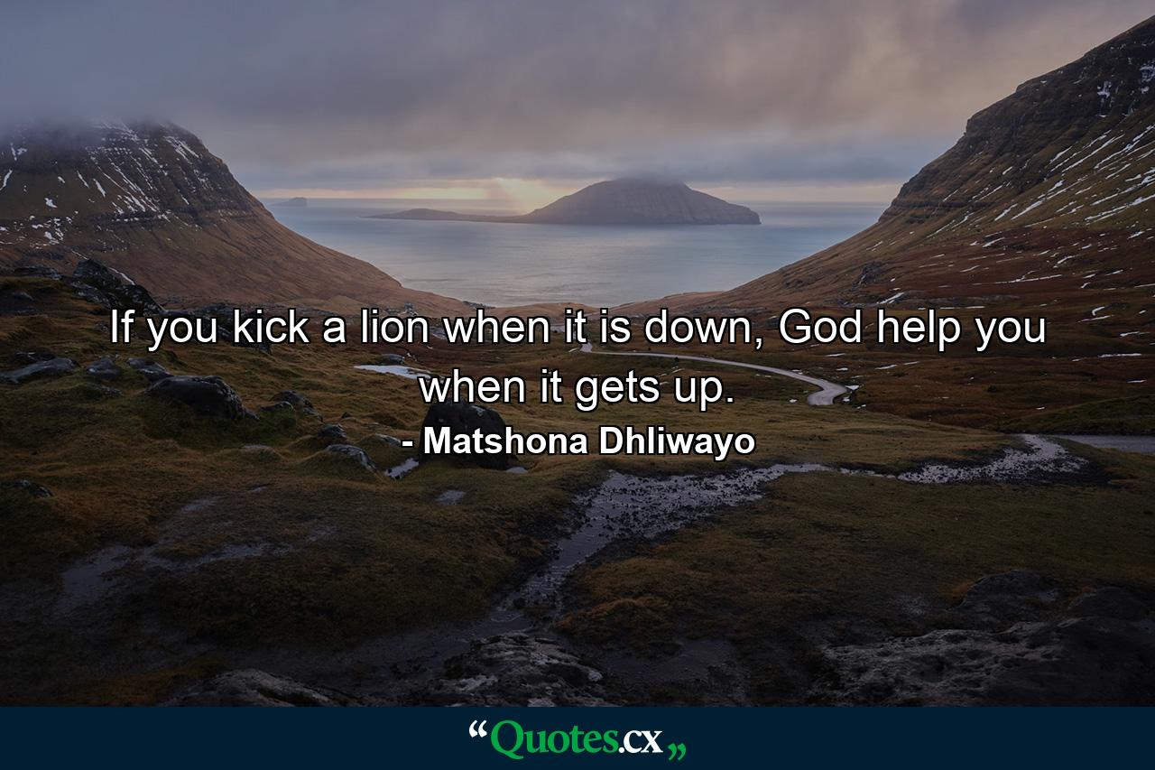 If you kick a lion when it is down, God help you when it gets up. - Quote by Matshona Dhliwayo