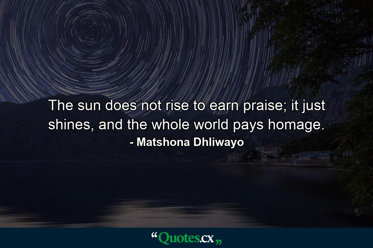 The sun does not rise to earn praise; it just shines, and the whole world pays homage. - Quote by Matshona Dhliwayo