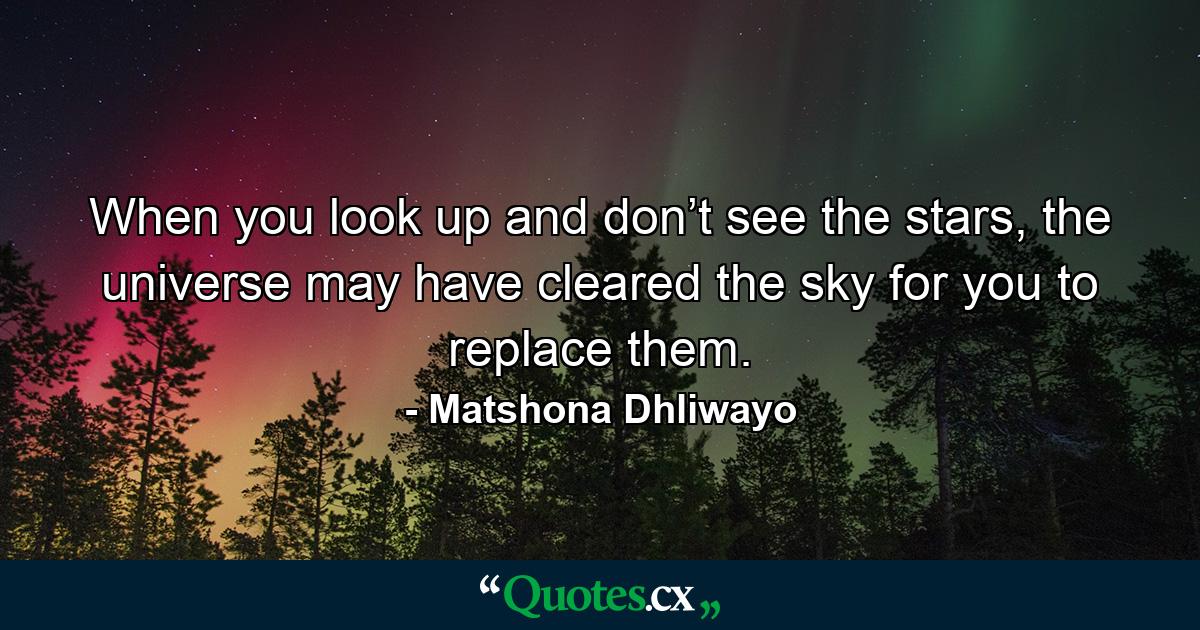 When you look up and don’t see the stars, the universe may have cleared the sky for you to replace them. - Quote by Matshona Dhliwayo