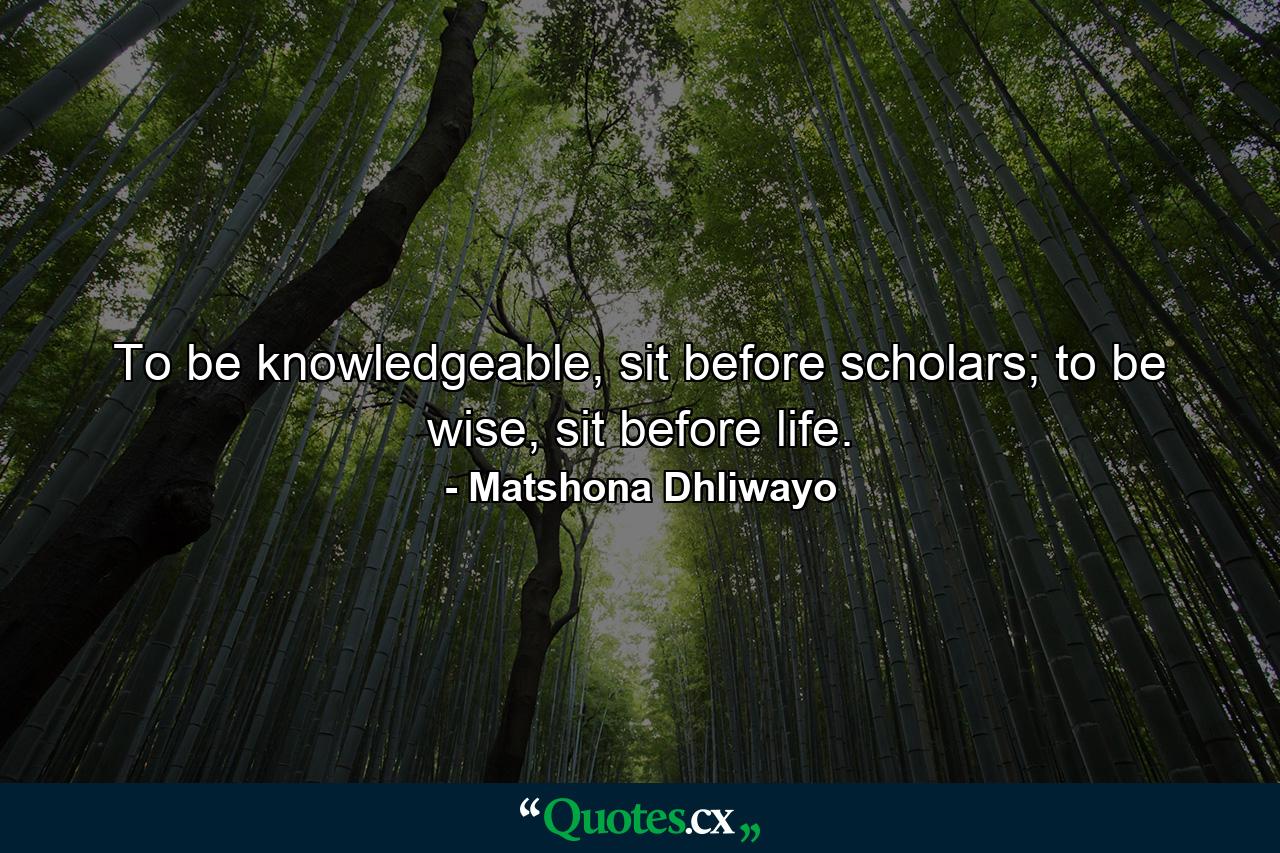 To be knowledgeable, sit before scholars; to be wise, sit before life. - Quote by Matshona Dhliwayo