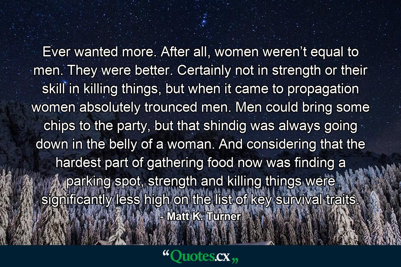 Ever wanted more. After all, women weren’t equal to men. They were better. Certainly not in strength or their skill in killing things, but when it came to propagation women absolutely trounced men. Men could bring some chips to the party, but that shindig was always going down in the belly of a woman. And considering that the hardest part of gathering food now was finding a parking spot, strength and killing things were significantly less high on the list of key survival traits. - Quote by Matt K. Turner