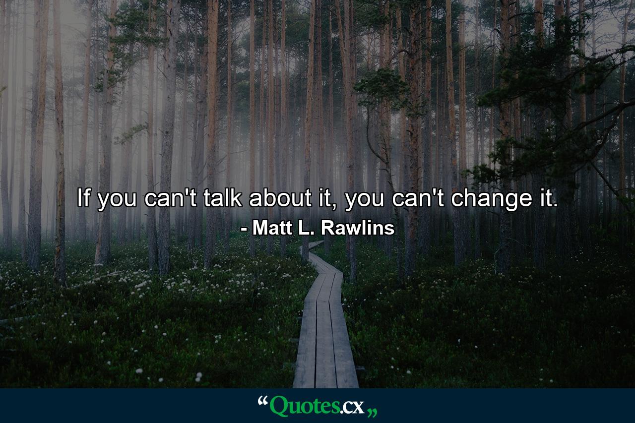 If you can't talk about it, you can't change it. - Quote by Matt L. Rawlins