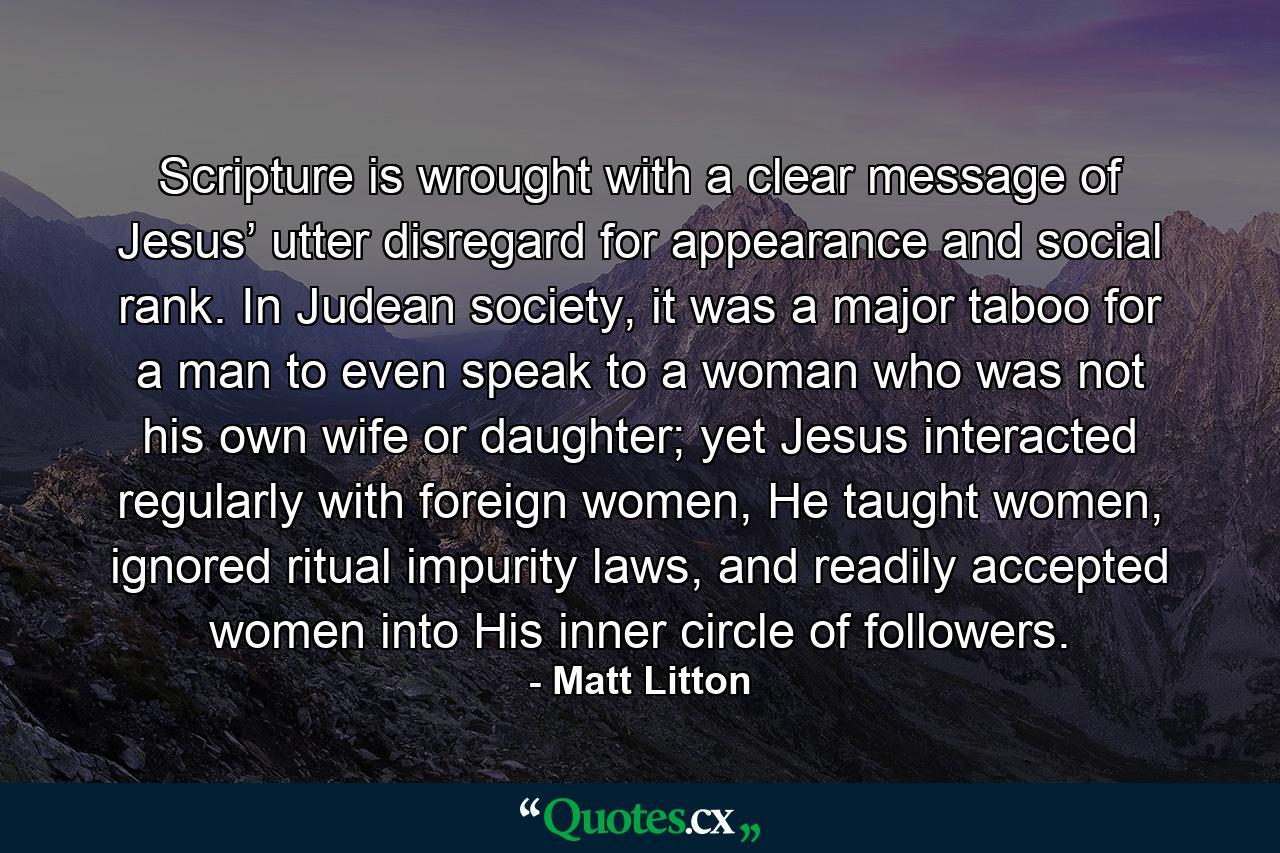 Scripture is wrought with a clear message of Jesus’ utter disregard for appearance and social rank. In Judean society, it was a major taboo for a man to even speak to a woman who was not his own wife or daughter; yet Jesus interacted regularly with foreign women, He taught women, ignored ritual impurity laws, and readily accepted women into His inner circle of followers. - Quote by Matt Litton