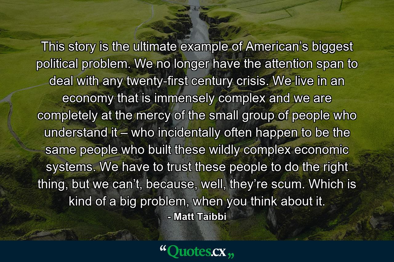 This story is the ultimate example of American’s biggest political problem. We no longer have the attention span to deal with any twenty-first century crisis. We live in an economy that is immensely complex and we are completely at the mercy of the small group of people who understand it – who incidentally often happen to be the same people who built these wildly complex economic systems. We have to trust these people to do the right thing, but we can’t, because, well, they’re scum. Which is kind of a big problem, when you think about it. - Quote by Matt Taibbi