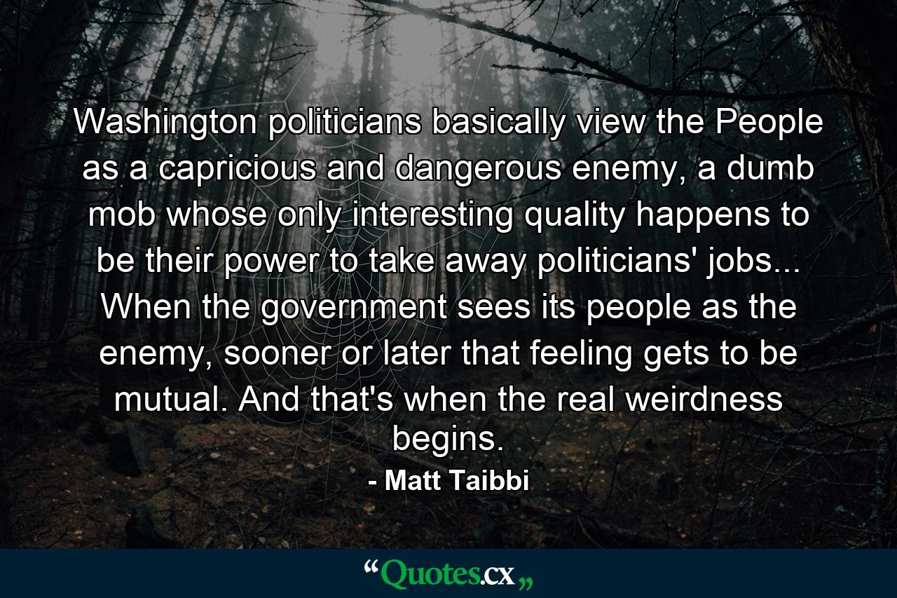 Washington politicians basically view the People as a capricious and dangerous enemy, a dumb mob whose only interesting quality happens to be their power to take away politicians' jobs... When the government sees its people as the enemy, sooner or later that feeling gets to be mutual. And that's when the real weirdness begins. - Quote by Matt Taibbi