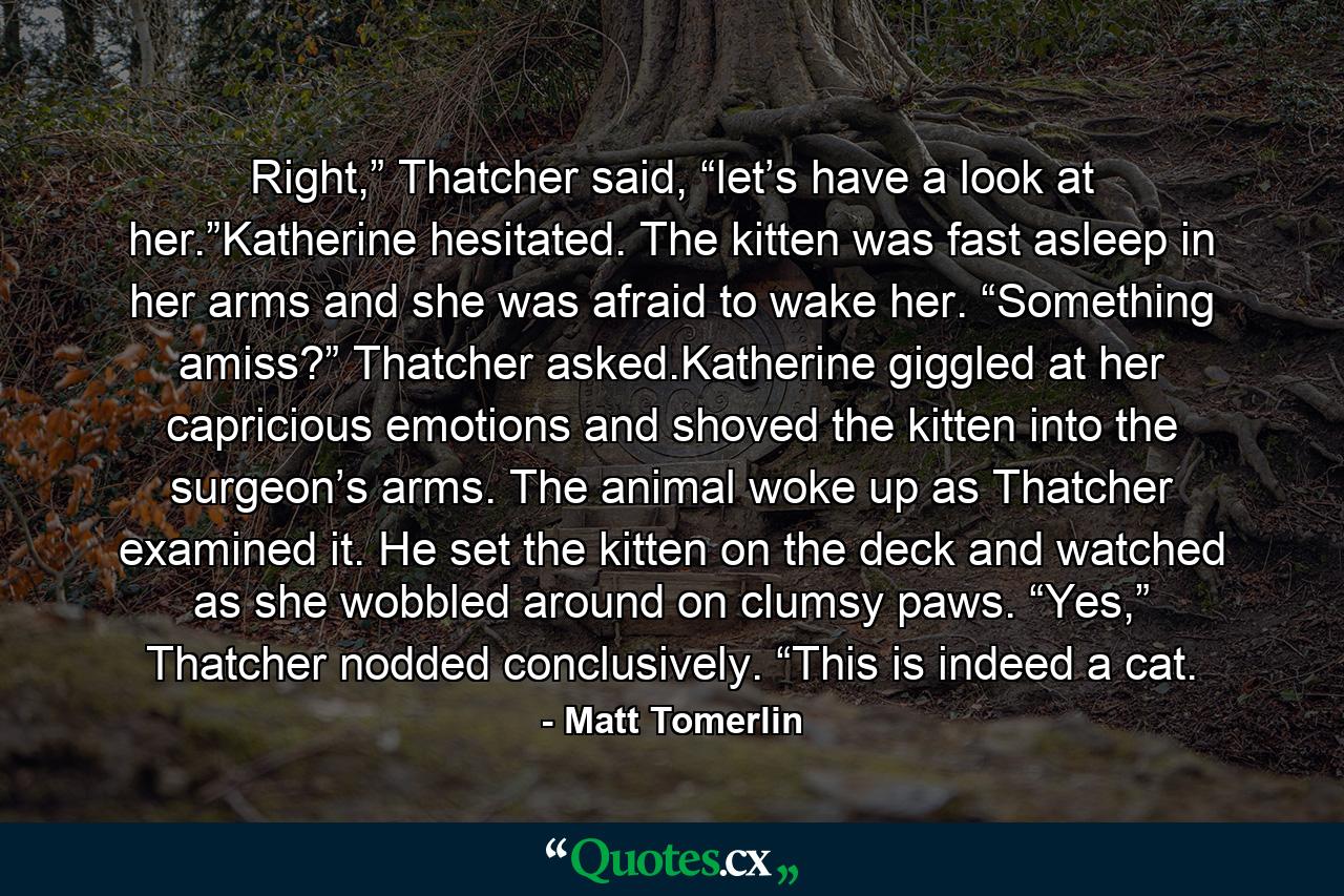 Right,” Thatcher said, “let’s have a look at her.”Katherine hesitated. The kitten was fast asleep in her arms and she was afraid to wake her. “Something amiss?” Thatcher asked.Katherine giggled at her capricious emotions and shoved the kitten into the surgeon’s arms. The animal woke up as Thatcher examined it. He set the kitten on the deck and watched as she wobbled around on clumsy paws. “Yes,” Thatcher nodded conclusively. “This is indeed a cat. - Quote by Matt Tomerlin