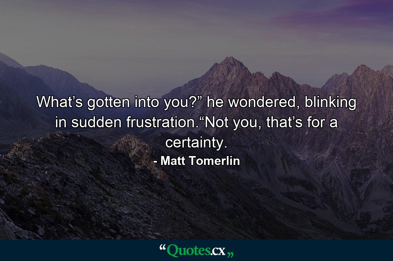 What’s gotten into you?” he wondered, blinking in sudden frustration.“Not you, that’s for a certainty. - Quote by Matt Tomerlin