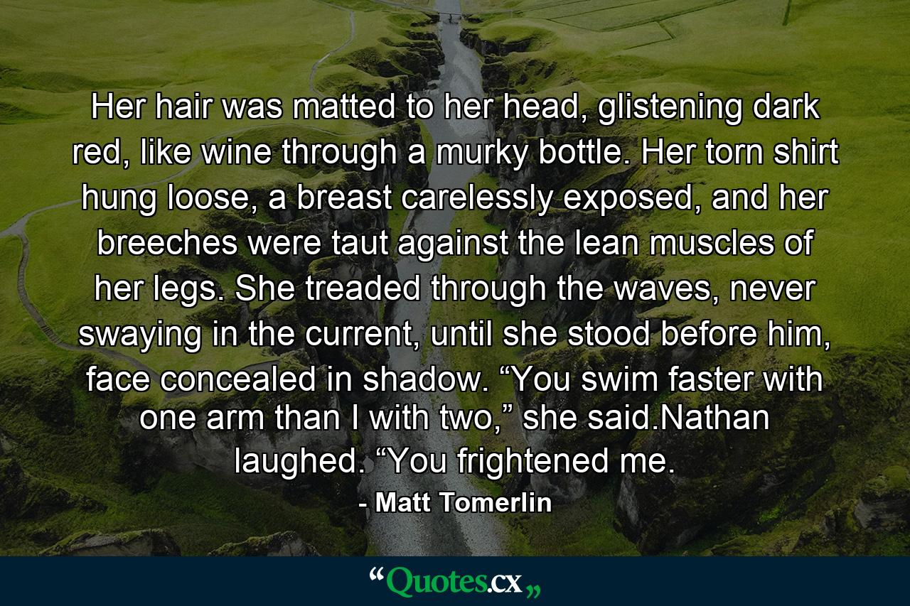 Her hair was matted to her head, glistening dark red, like wine through a murky bottle. Her torn shirt hung loose, a breast carelessly exposed, and her breeches were taut against the lean muscles of her legs. She treaded through the waves, never swaying in the current, until she stood before him, face concealed in shadow. “You swim faster with one arm than I with two,” she said.Nathan laughed. “You frightened me. - Quote by Matt Tomerlin