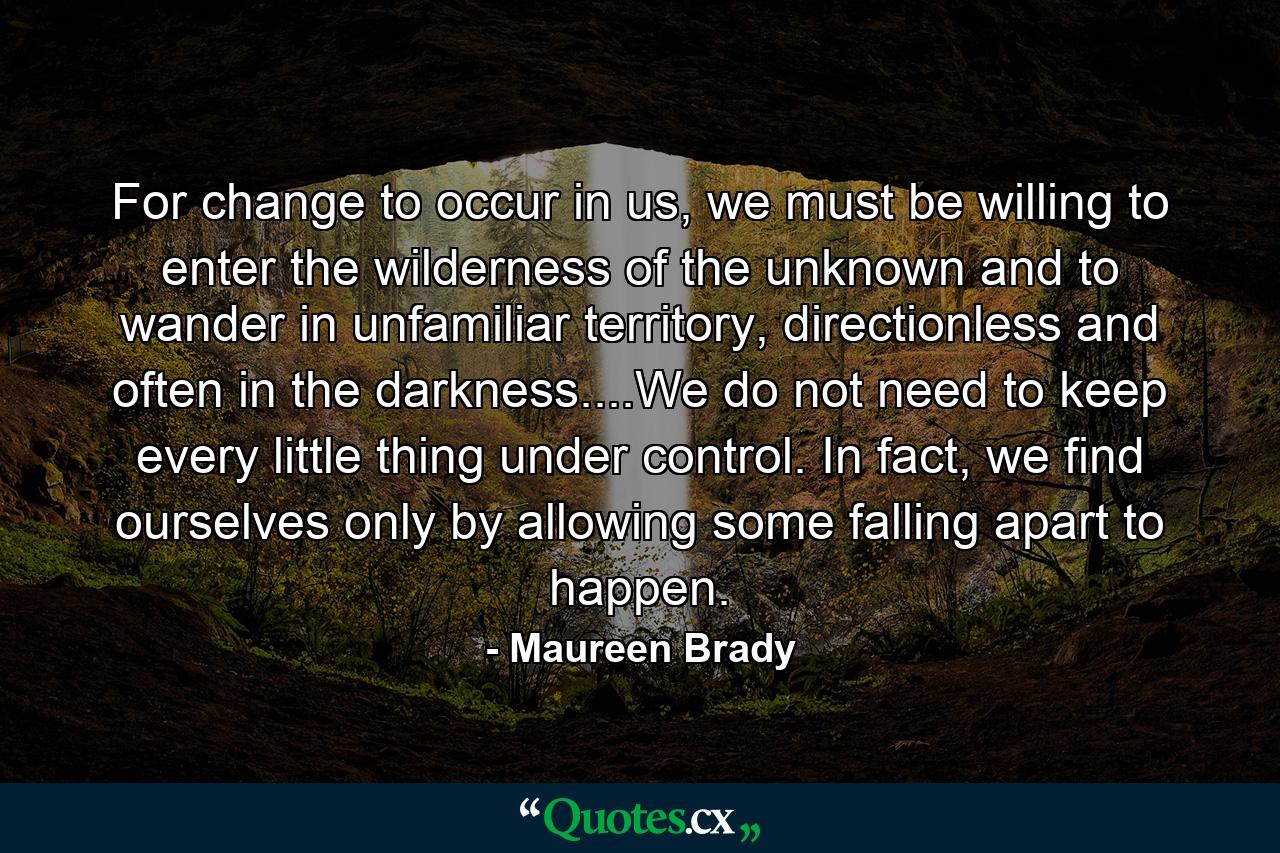 For change to occur in us, we must be willing to enter the wilderness of the unknown and to wander in unfamiliar territory, directionless and often in the darkness....We do not need to keep every little thing under control. In fact, we find ourselves only by allowing some falling apart to happen. - Quote by Maureen Brady