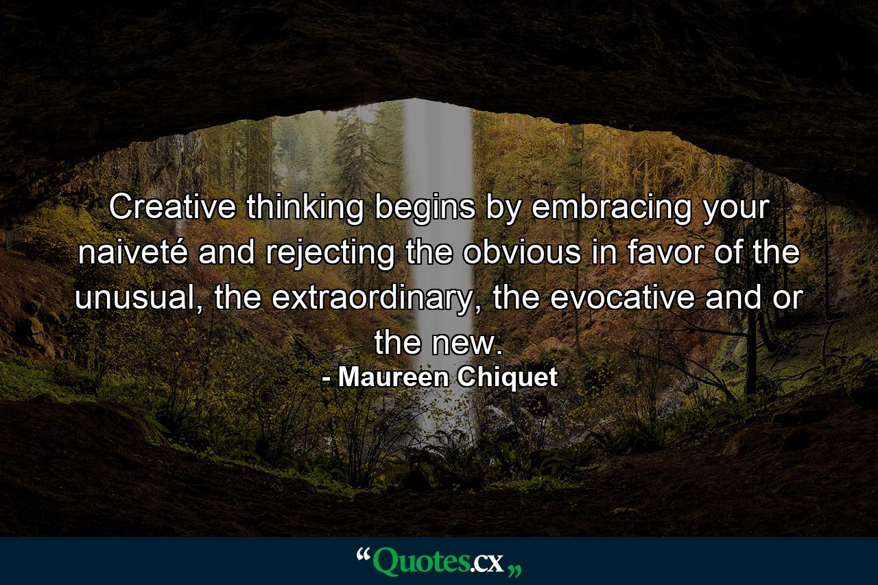 Creative thinking begins by embracing your naiveté and rejecting the obvious in favor of the unusual, the extraordinary, the evocative and or the new. - Quote by Maureen Chiquet