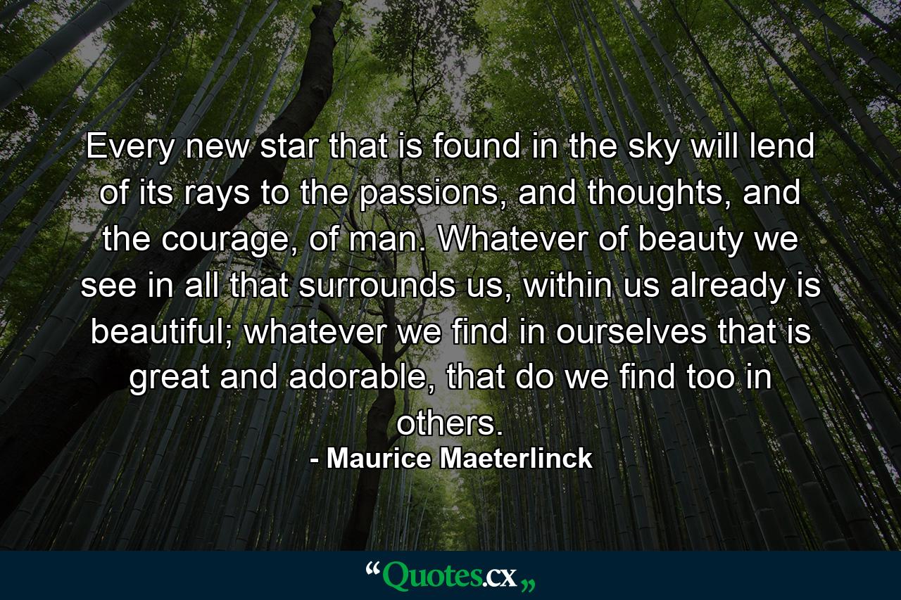 Every new star that is found in the sky will lend of its rays to the passions, and thoughts, and the courage, of man. Whatever of beauty we see in all that surrounds us, within us already is beautiful; whatever we find in ourselves that is great and adorable, that do we find too in others. - Quote by Maurice Maeterlinck