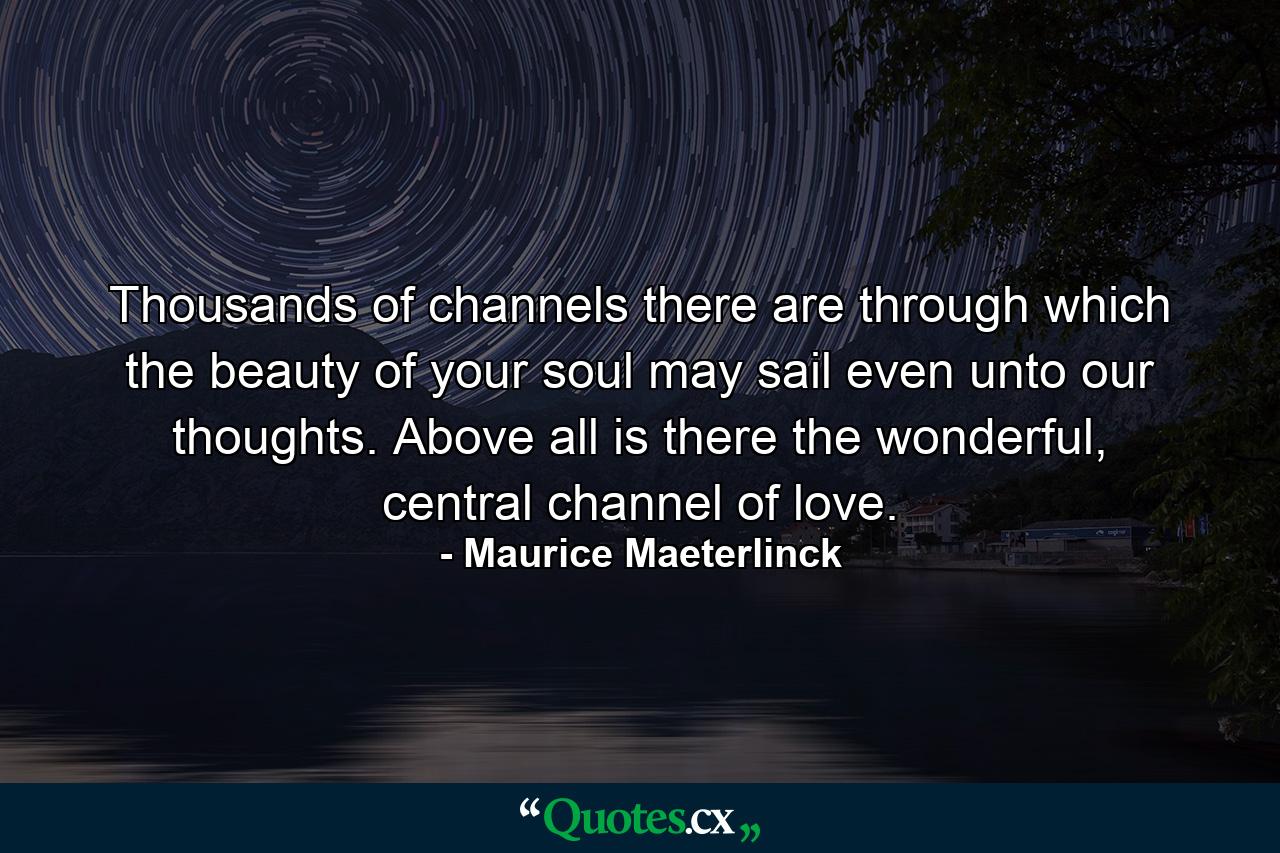 Thousands of channels there are through which the beauty of your soul may sail even unto our thoughts. Above all is there the wonderful, central channel of love. - Quote by Maurice Maeterlinck