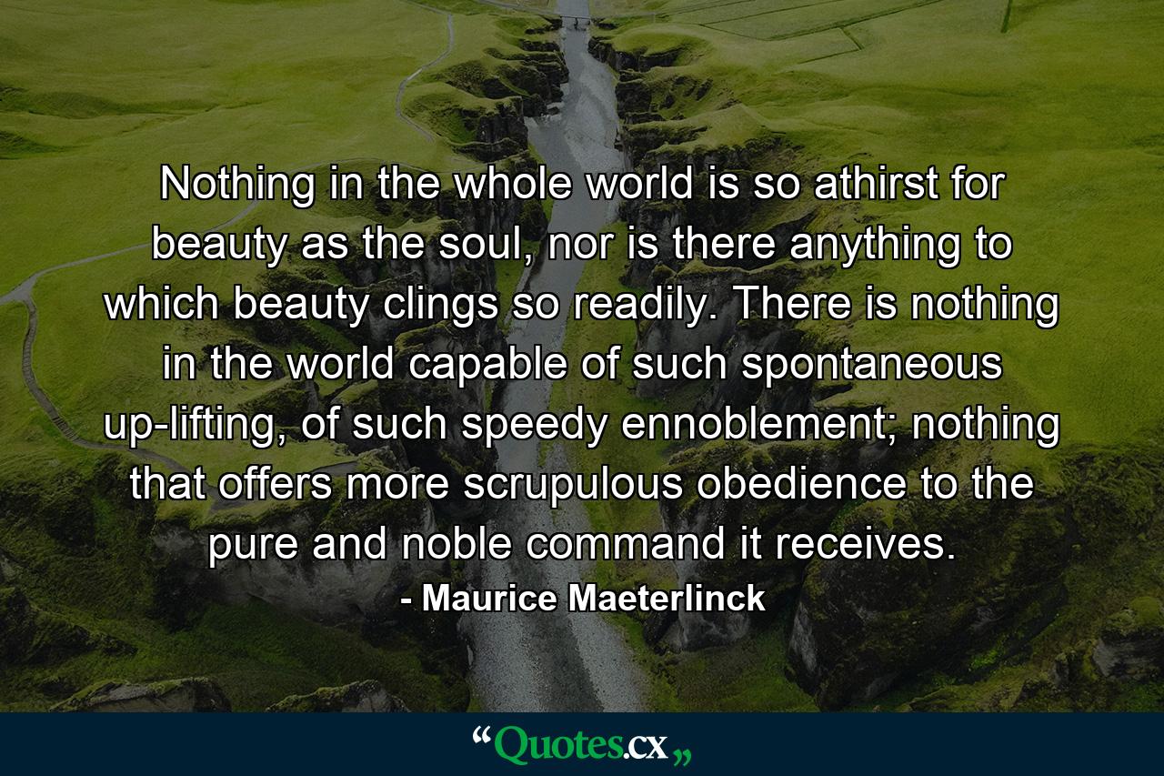 Nothing in the whole world is so athirst for beauty as the soul, nor is there anything to which beauty clings so readily. There is nothing in the world capable of such spontaneous up-lifting, of such speedy ennoblement; nothing that offers more scrupulous obedience to the pure and noble command it receives. - Quote by Maurice Maeterlinck