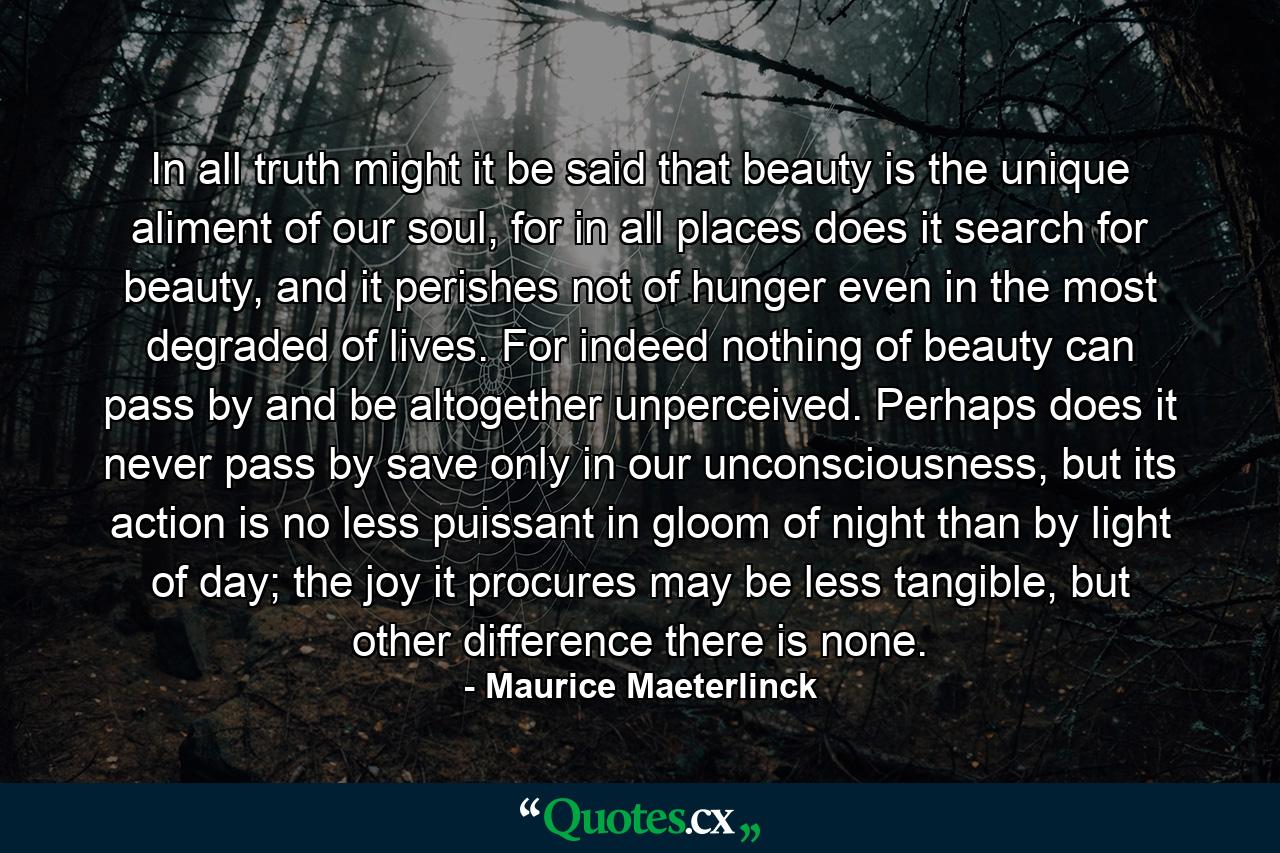 In all truth might it be said that beauty is the unique aliment of our soul, for in all places does it search for beauty, and it perishes not of hunger even in the most degraded of lives. For indeed nothing of beauty can pass by and be altogether unperceived. Perhaps does it never pass by save only in our unconsciousness, but its action is no less puissant in gloom of night than by light of day; the joy it procures may be less tangible, but other difference there is none. - Quote by Maurice Maeterlinck