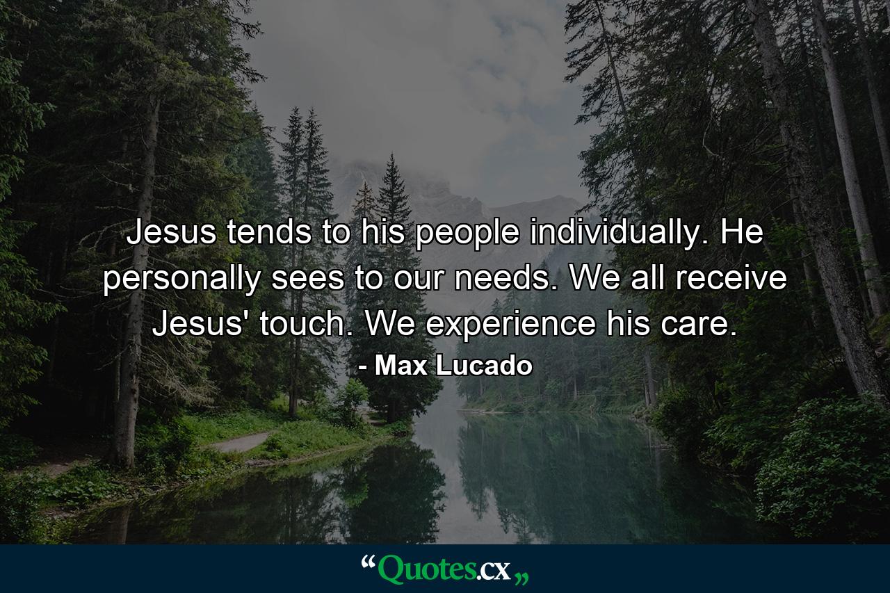 Jesus tends to his people individually. He personally sees to our needs. We all receive Jesus' touch. We experience his care. - Quote by Max Lucado