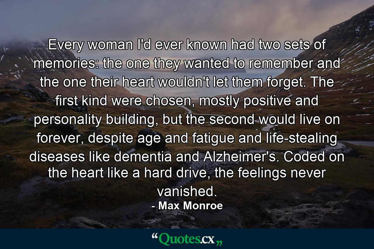 Every woman I'd ever known had two sets of memories: the one they wanted to remember and the one their heart wouldn't let them forget. The first kind were chosen, mostly positive and personality building, but the second would live on forever, despite age and fatigue and life-stealing diseases like dementia and Alzheimer's. Coded on the heart like a hard drive, the feelings never vanished. - Quote by Max Monroe