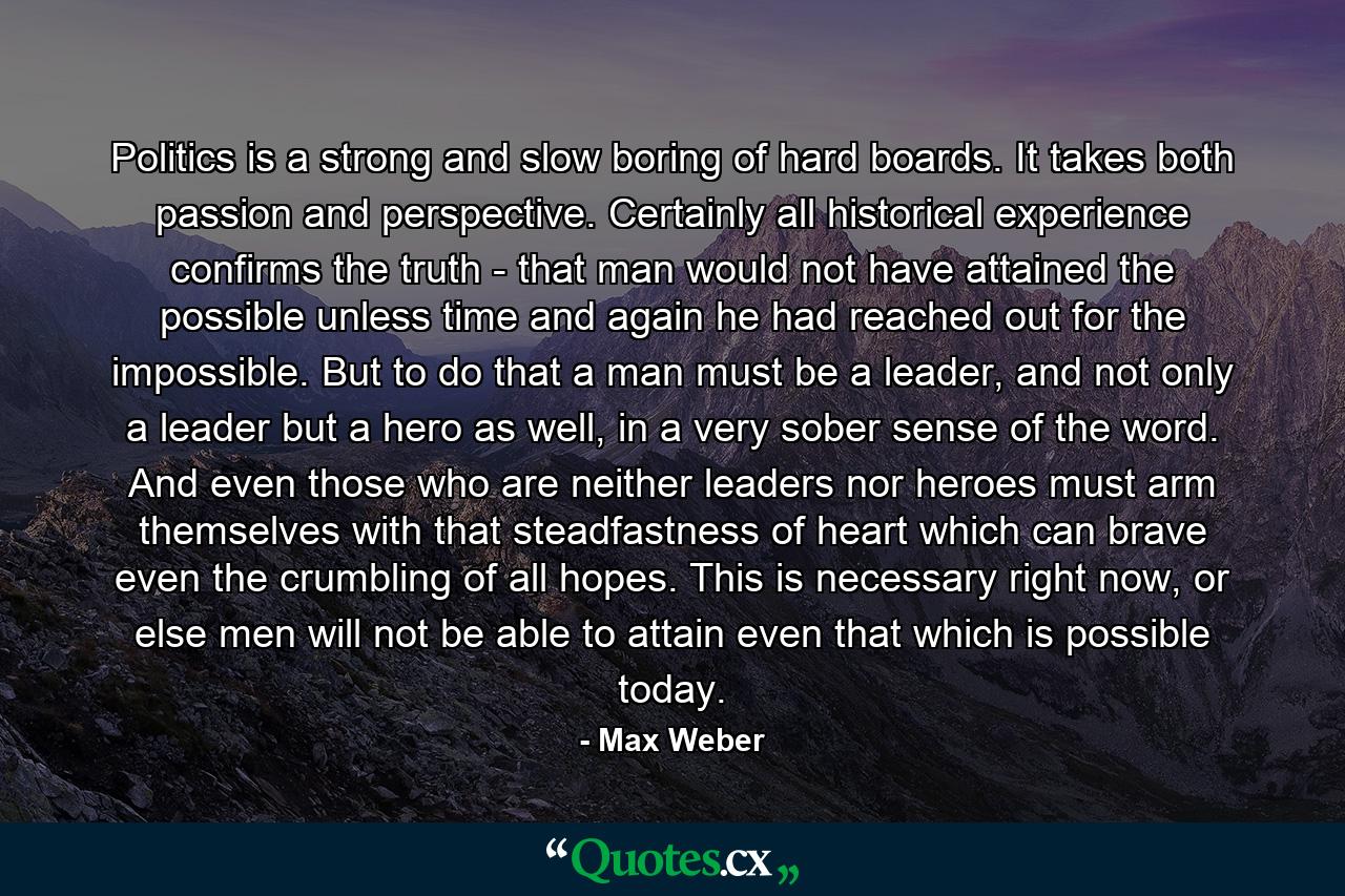 Politics is a strong and slow boring of hard boards. It takes both passion and perspective. Certainly all historical experience confirms the truth - that man would not have attained the possible unless time and again he had reached out for the impossible. But to do that a man must be a leader, and not only a leader but a hero as well, in a very sober sense of the word. And even those who are neither leaders nor heroes must arm themselves with that steadfastness of heart which can brave even the crumbling of all hopes. This is necessary right now, or else men will not be able to attain even that which is possible today. - Quote by Max Weber