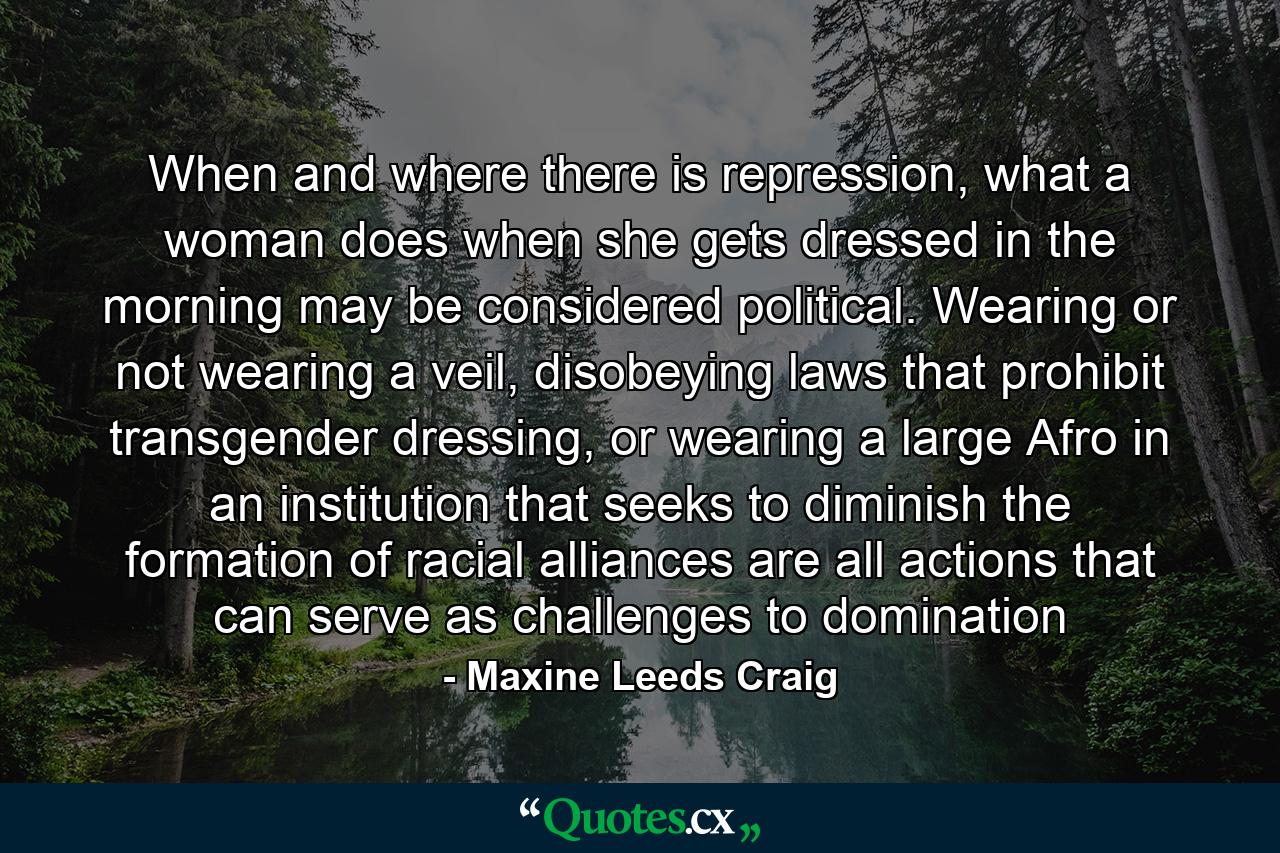 When and where there is repression, what a woman does when she gets dressed in the morning may be considered political. Wearing or not wearing a veil, disobeying laws that prohibit transgender dressing, or wearing a large Afro in an institution that seeks to diminish the formation of racial alliances are all actions that can serve as challenges to domination - Quote by Maxine Leeds Craig