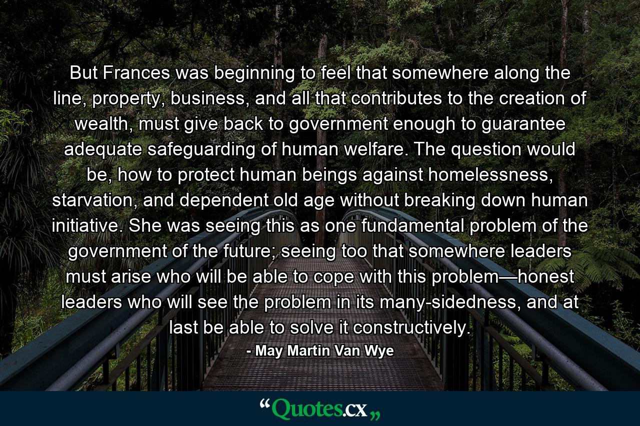 But Frances was beginning to feel that somewhere along the line, property, business, and all that contributes to the creation of wealth, must give back to government enough to guarantee adequate safeguarding of human welfare. The question would be, how to protect human beings against homelessness, starvation, and dependent old age without breaking down human initiative. She was seeing this as one fundamental problem of the government of the future; seeing too that somewhere leaders must arise who will be able to cope with this problem—honest leaders who will see the problem in its many-sidedness, and at last be able to solve it constructively. - Quote by May Martin Van Wye