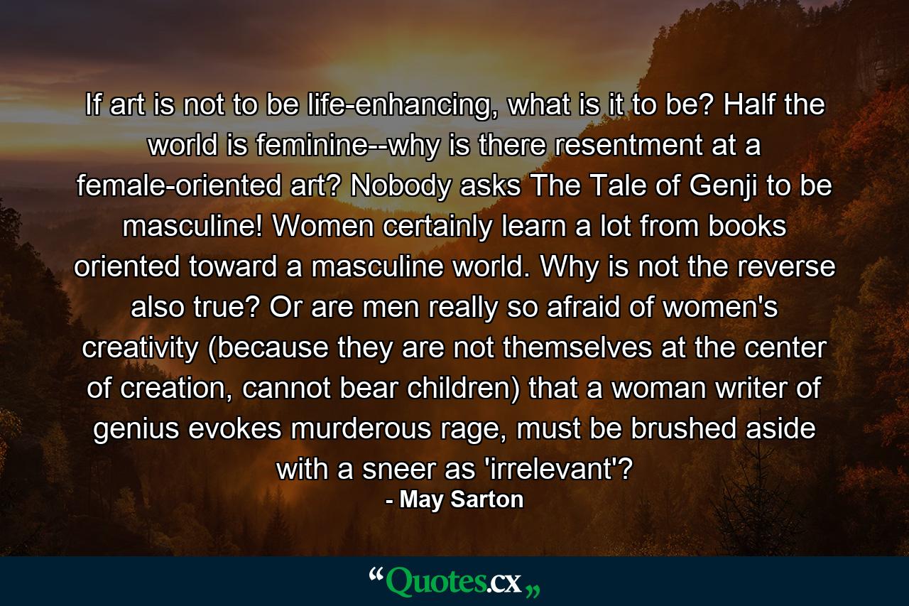 If art is not to be life-enhancing, what is it to be? Half the world is feminine--why is there resentment at a female-oriented art? Nobody asks The Tale of Genji to be masculine! Women certainly learn a lot from books oriented toward a masculine world. Why is not the reverse also true? Or are men really so afraid of women's creativity (because they are not themselves at the center of creation, cannot bear children) that a woman writer of genius evokes murderous rage, must be brushed aside with a sneer as 'irrelevant'? - Quote by May Sarton