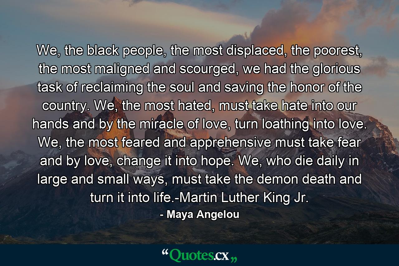 We, the black people, the most displaced, the poorest, the most maligned and scourged, we had the glorious task of reclaiming the soul and saving the honor of the country. We, the most hated, must take hate into our hands and by the miracle of love, turn loathing into love. We, the most feared and apprehensive must take fear and by love, change it into hope. We, who die daily in large and small ways, must take the demon death and turn it into life.-Martin Luther King Jr. - Quote by Maya Angelou