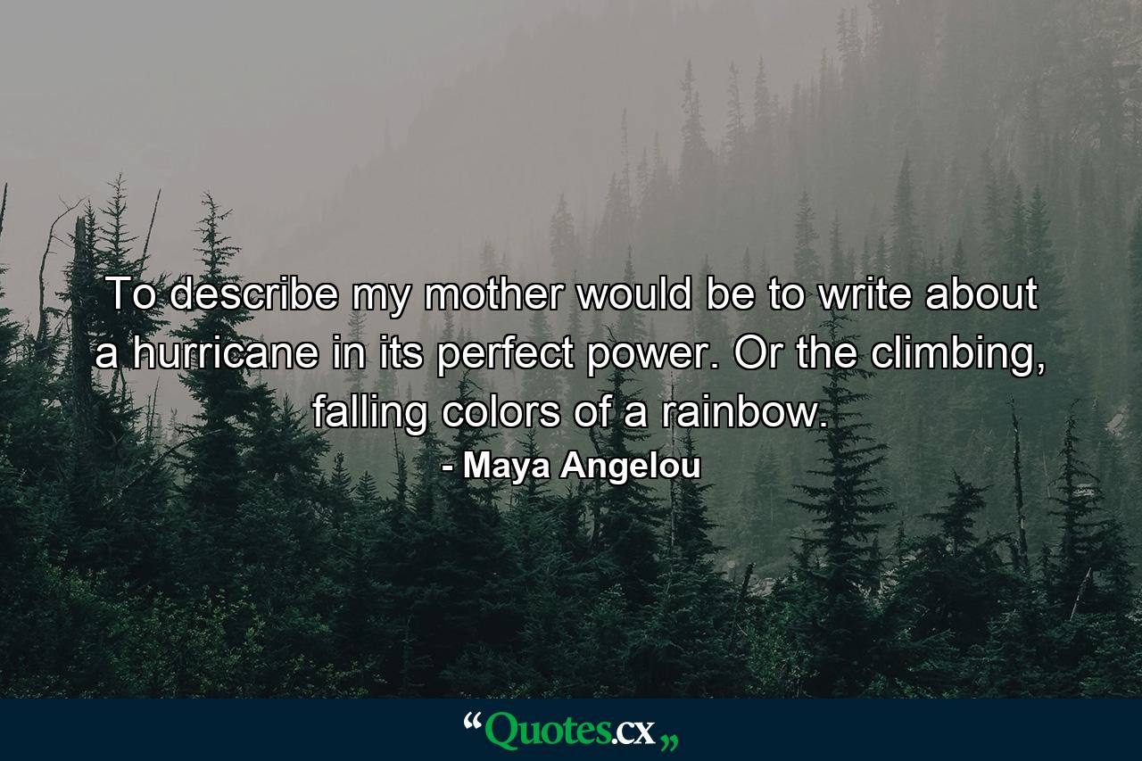 To describe my mother would be to write about a hurricane in its perfect power. Or the climbing, falling colors of a rainbow. - Quote by Maya Angelou