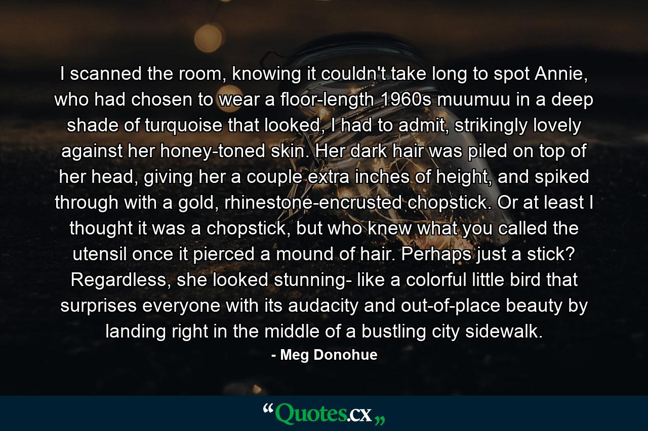 I scanned the room, knowing it couldn't take long to spot Annie, who had chosen to wear a floor-length 1960s muumuu in a deep shade of turquoise that looked, I had to admit, strikingly lovely against her honey-toned skin. Her dark hair was piled on top of her head, giving her a couple extra inches of height, and spiked through with a gold, rhinestone-encrusted chopstick. Or at least I thought it was a chopstick, but who knew what you called the utensil once it pierced a mound of hair. Perhaps just a stick? Regardless, she looked stunning- like a colorful little bird that surprises everyone with its audacity and out-of-place beauty by landing right in the middle of a bustling city sidewalk. - Quote by Meg Donohue