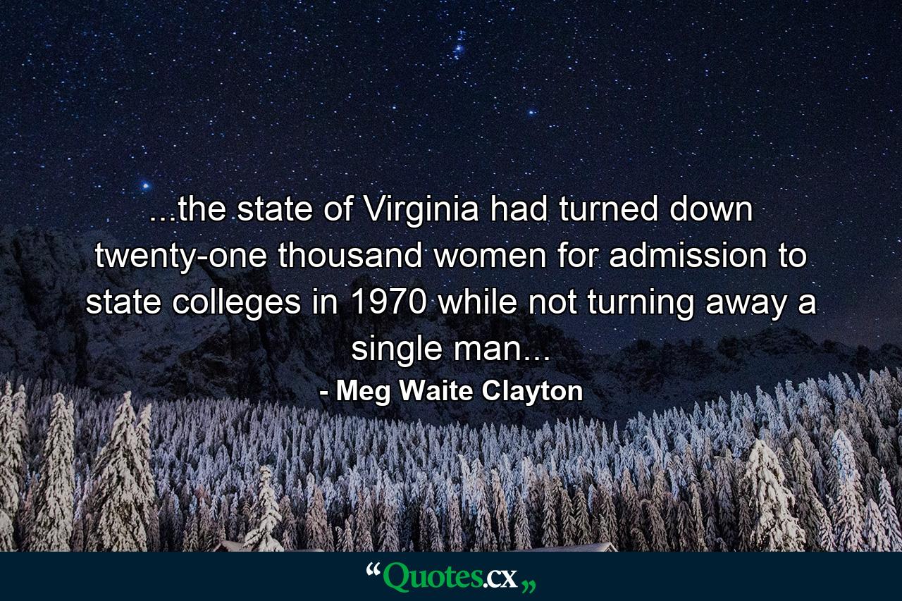 ...the state of Virginia had turned down twenty-one thousand women for admission to state colleges in 1970 while not turning away a single man... - Quote by Meg Waite Clayton