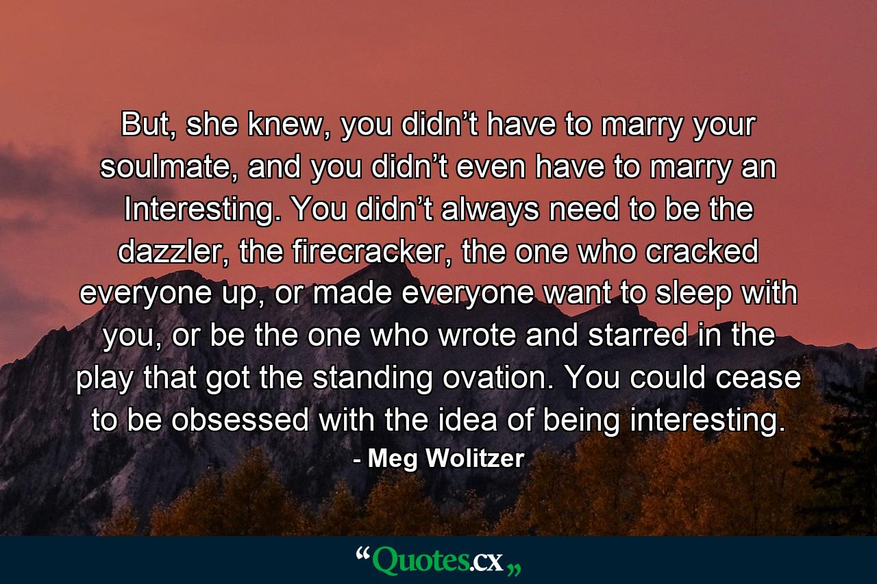 But, she knew, you didn’t have to marry your soulmate, and you didn’t even have to marry an Interesting. You didn’t always need to be the dazzler, the firecracker, the one who cracked everyone up, or made everyone want to sleep with you, or be the one who wrote and starred in the play that got the standing ovation. You could cease to be obsessed with the idea of being interesting. - Quote by Meg Wolitzer