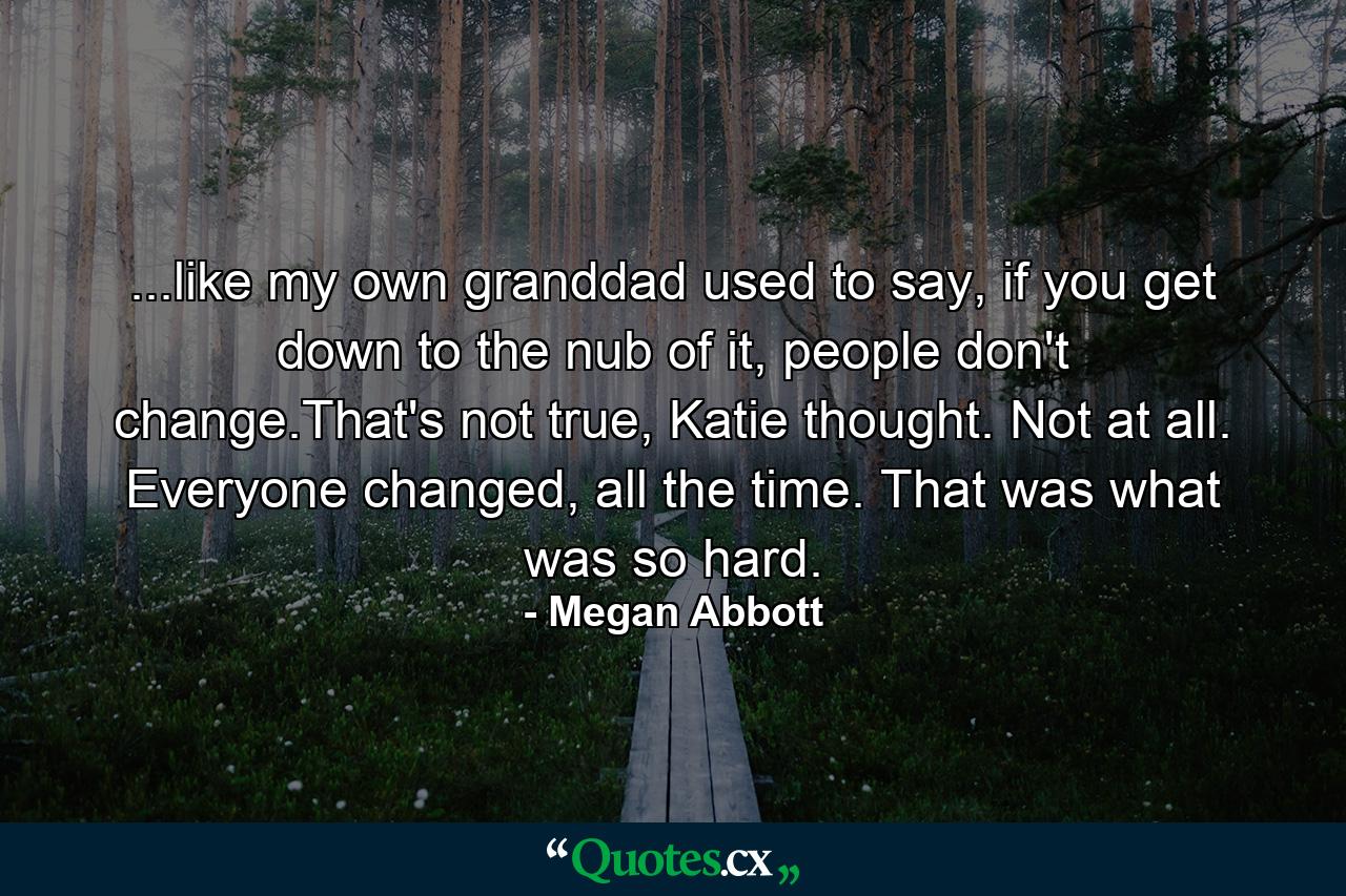 ...like my own granddad used to say, if you get down to the nub of it, people don't change.That's not true, Katie thought. Not at all. Everyone changed, all the time. That was what was so hard. - Quote by Megan Abbott