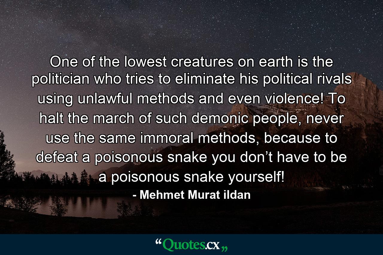 One of the lowest creatures on earth is the politician who tries to eliminate his political rivals using unlawful methods and even violence! To halt the march of such demonic people, never use the same immoral methods, because to defeat a poisonous snake you don’t have to be a poisonous snake yourself! - Quote by Mehmet Murat ildan