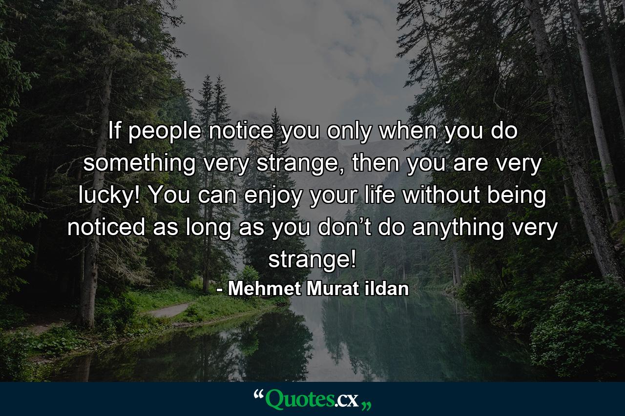 If people notice you only when you do something very strange, then you are very lucky! You can enjoy your life without being noticed as long as you don’t do anything very strange! - Quote by Mehmet Murat ildan