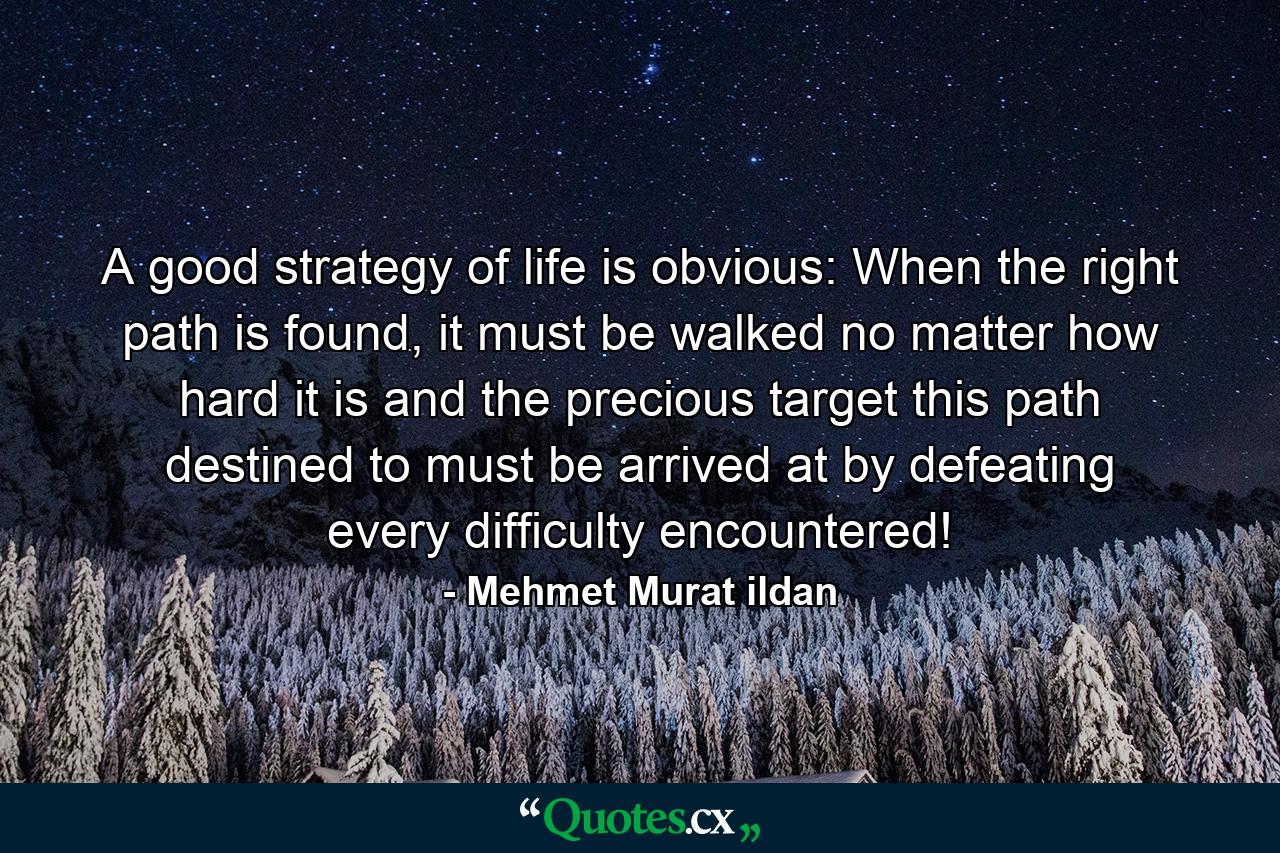 A good strategy of life is obvious: When the right path is found, it must be walked no matter how hard it is and the precious target this path destined to must be arrived at by defeating every difficulty encountered! - Quote by Mehmet Murat ildan