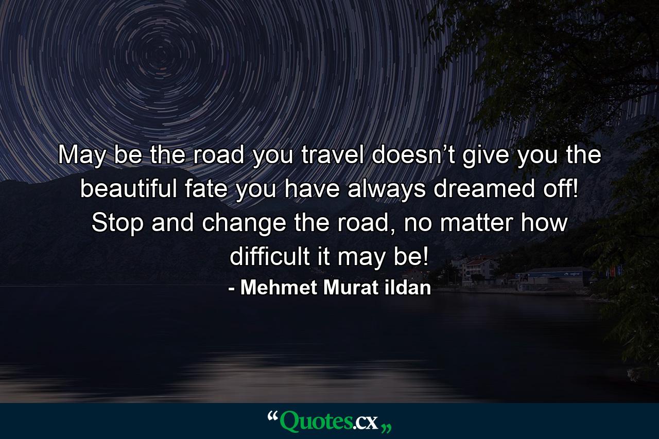 May be the road you travel doesn’t give you the beautiful fate you have always dreamed off! Stop and change the road, no matter how difficult it may be! - Quote by Mehmet Murat ildan