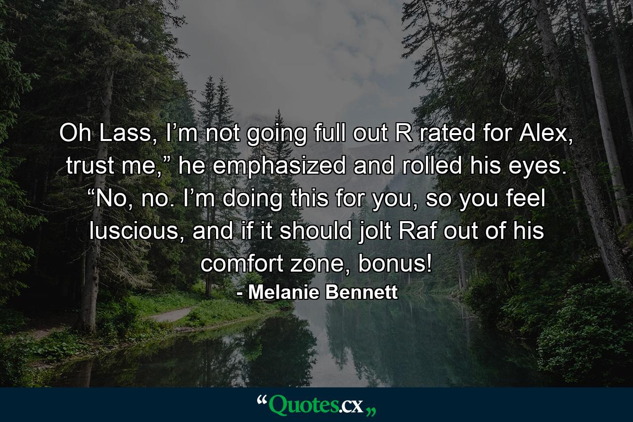 Oh Lass, I’m not going full out R rated for Alex, trust me,” he emphasized and rolled his eyes. “No, no. I’m doing this for you, so you feel luscious, and if it should jolt Raf out of his comfort zone, bonus! - Quote by Melanie Bennett