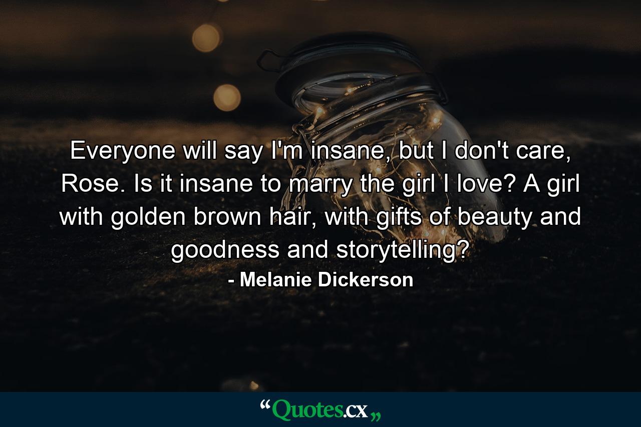 Everyone will say I'm insane, but I don't care, Rose. Is it insane to marry the girl I love? A girl with golden brown hair, with gifts of beauty and goodness and storytelling? - Quote by Melanie Dickerson