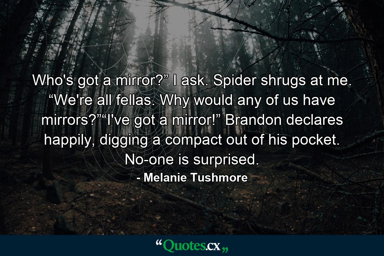 Who's got a mirror?” I ask. Spider shrugs at me. “We're all fellas. Why would any of us have mirrors?”“I've got a mirror!” Brandon declares happily, digging a compact out of his pocket. No-one is surprised. - Quote by Melanie Tushmore