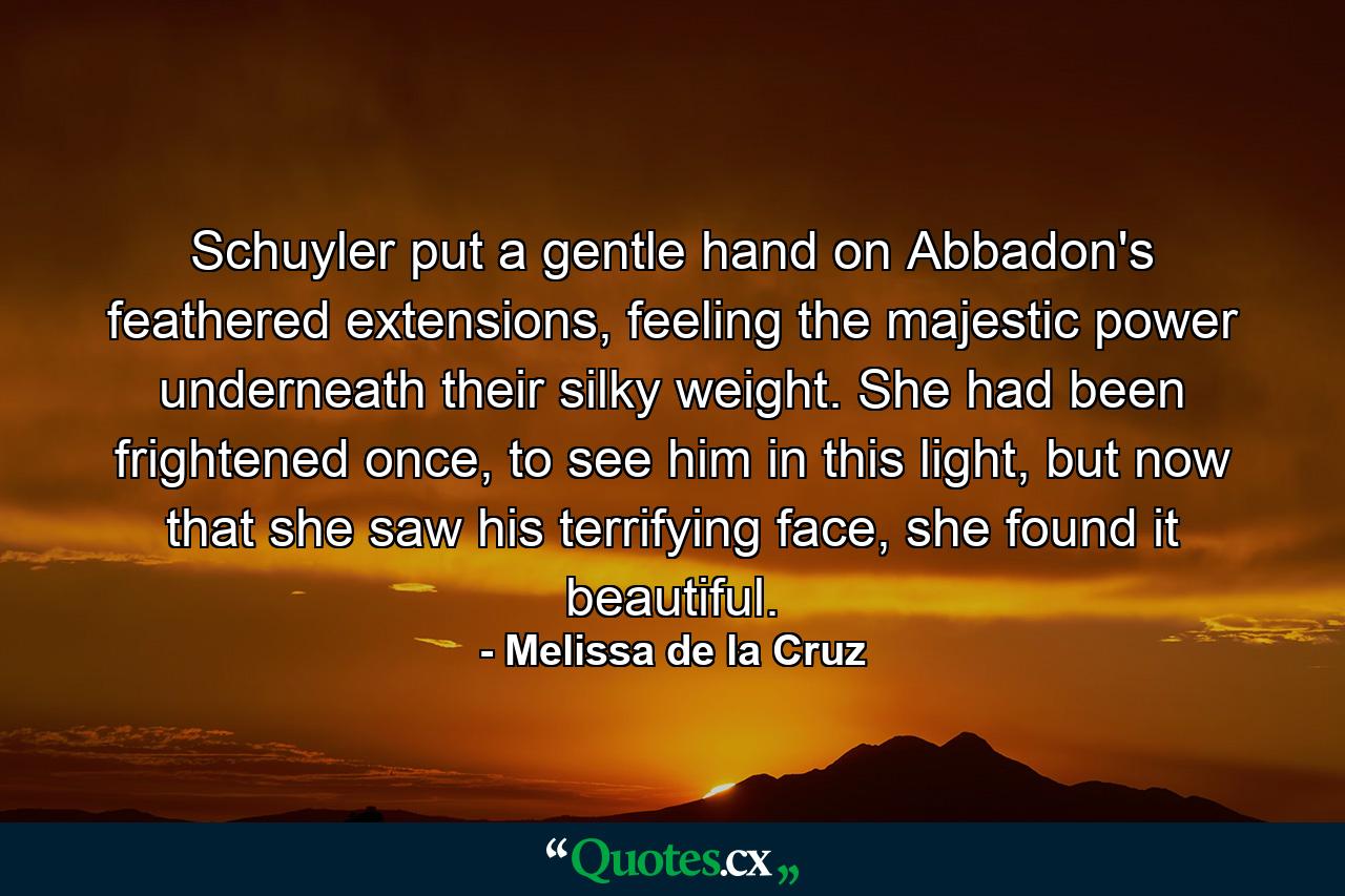 Schuyler put a gentle hand on Abbadon's feathered extensions, feeling the majestic power underneath their silky weight. She had been frightened once, to see him in this light, but now that she saw his terrifying face, she found it beautiful. - Quote by Melissa de la Cruz