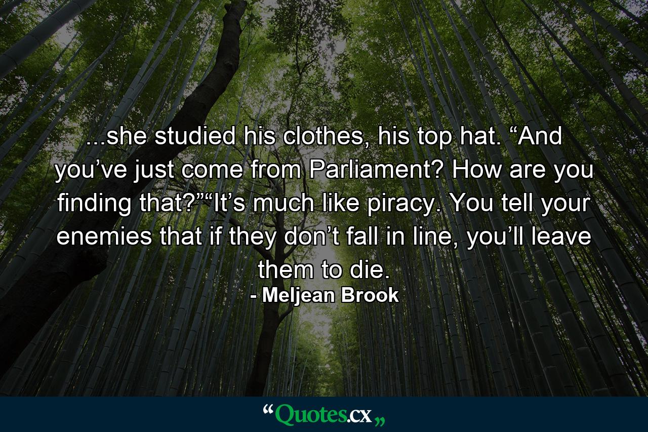 ...she studied his clothes, his top hat. “And you’ve just come from Parliament? How are you finding that?”“It’s much like piracy. You tell your enemies that if they don’t fall in line, you’ll leave them to die. - Quote by Meljean Brook