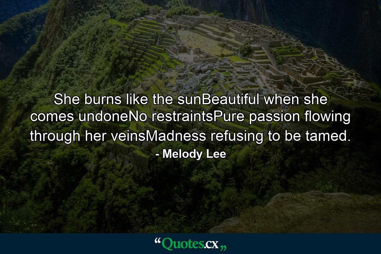 She burns like the sunBeautiful when she comes undoneNo restraintsPure passion flowing through her veinsMadness refusing to be tamed. - Quote by Melody Lee