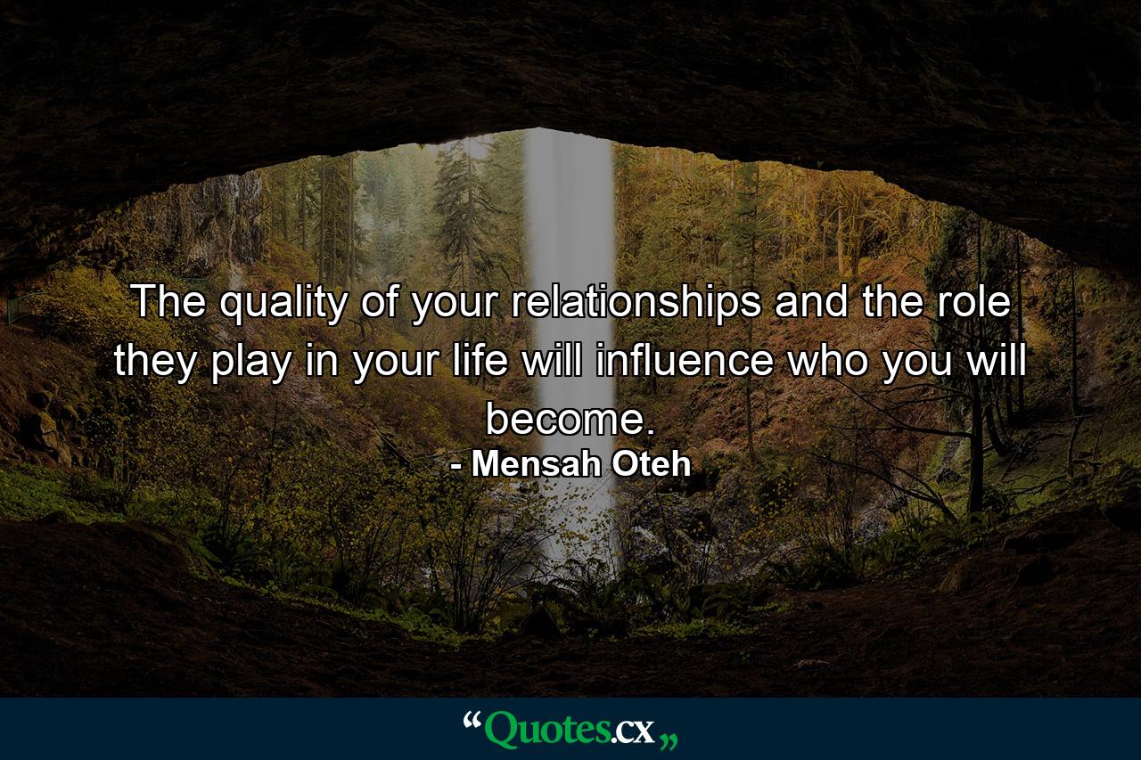 The quality of your relationships and the role they play in your life will influence who you will become. - Quote by Mensah Oteh