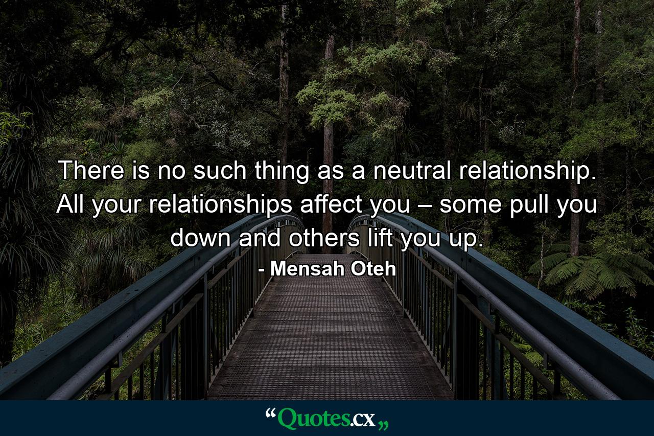 There is no such thing as a neutral relationship. All your relationships affect you – some pull you down and others lift you up. - Quote by Mensah Oteh