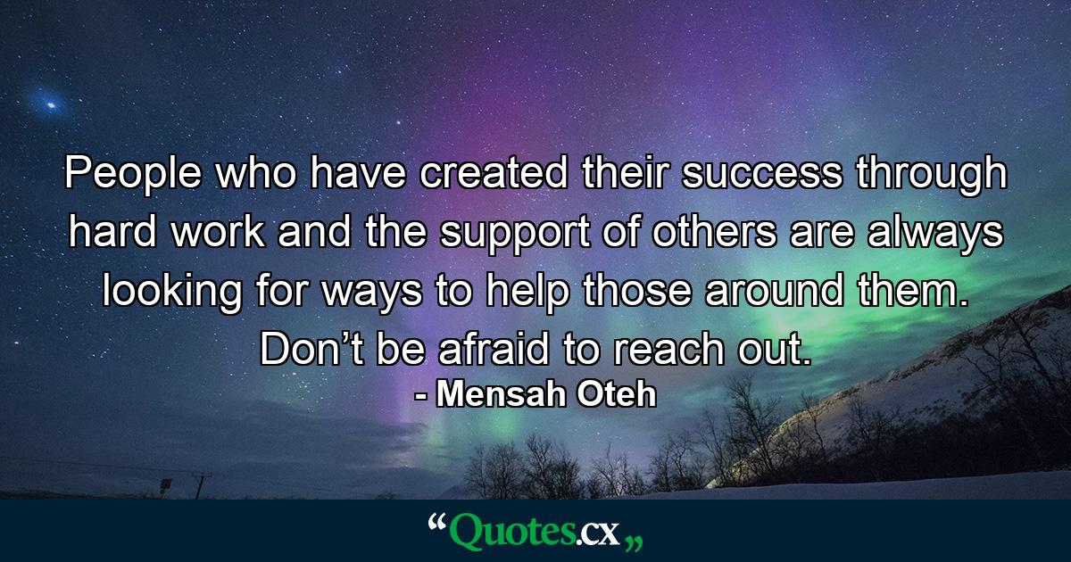 People who have created their success through hard work and the support of others are always looking for ways to help those around them. Don’t be afraid to reach out. - Quote by Mensah Oteh