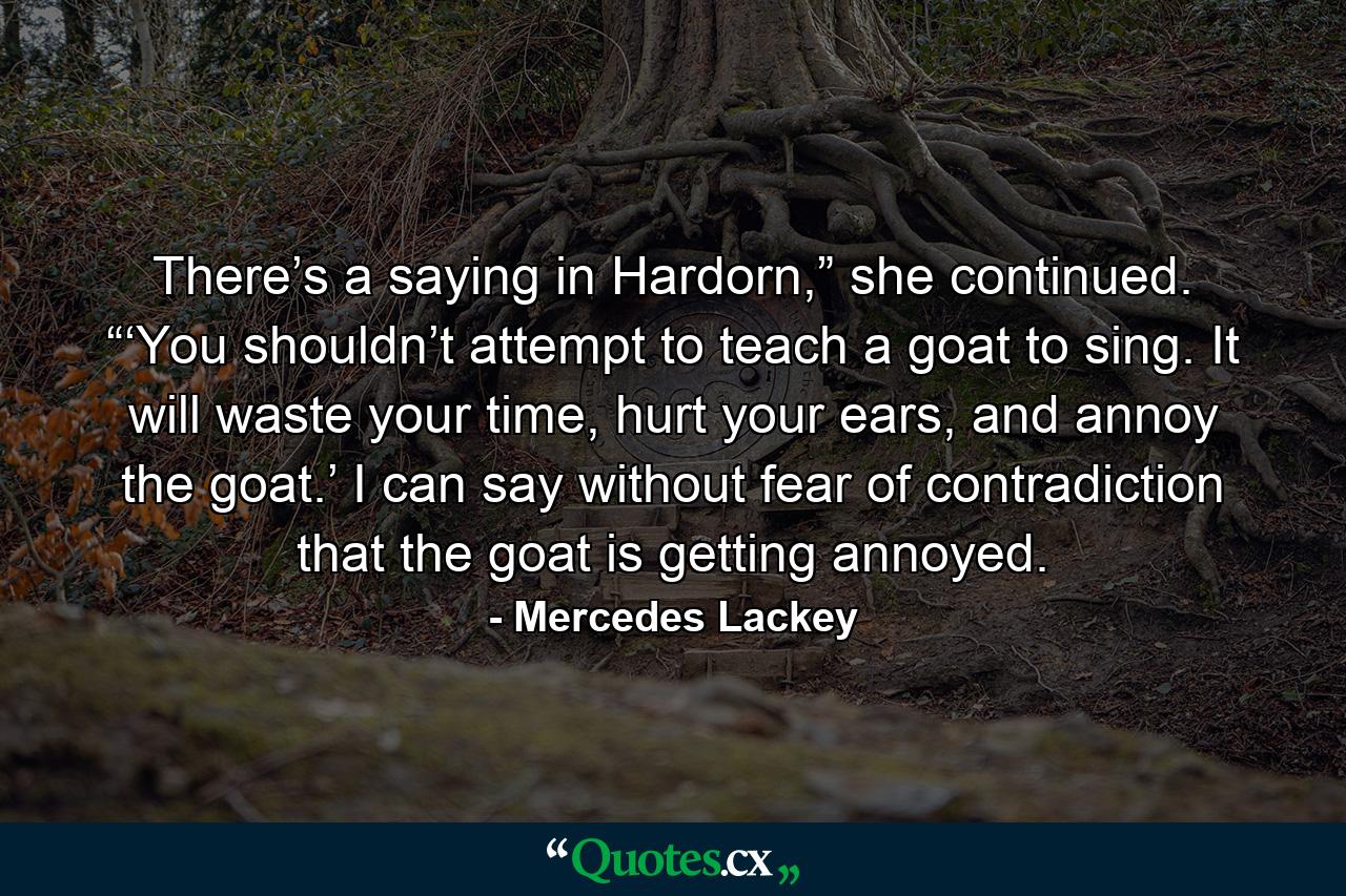 There’s a saying in Hardorn,” she continued. “‘You shouldn’t attempt to teach a goat to sing. It will waste your time, hurt your ears, and annoy the goat.’ I can say without fear of contradiction that the goat is getting annoyed. - Quote by Mercedes Lackey