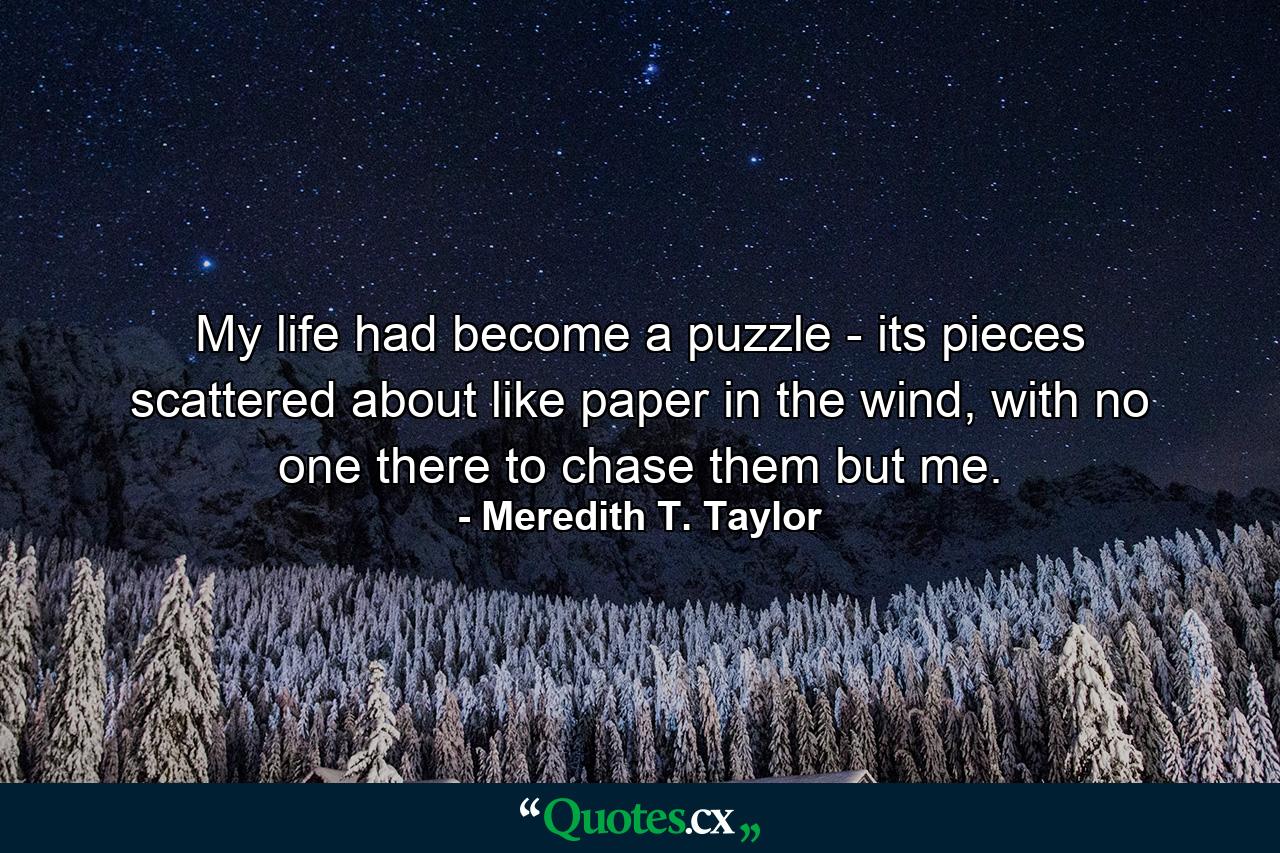 My life had become a puzzle - its pieces scattered about like paper in the wind, with no one there to chase them but me. - Quote by Meredith T. Taylor