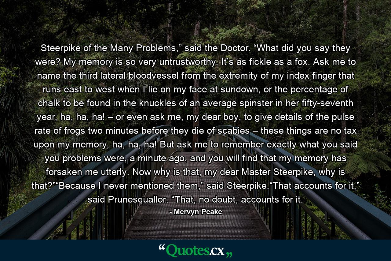 Steerpike of the Many Problems,” said the Doctor. “What did you say they were? My memory is so very untrustworthy. It’s as fickle as a fox. Ask me to name the third lateral bloodvessel from the extremity of my index finger that runs east to west when I lie on my face at sundown, or the percentage of chalk to be found in the knuckles of an average spinster in her fifty-seventh year, ha, ha, ha! – or even ask me, my dear boy, to give details of the pulse rate of frogs two minutes before they die of scabies – these things are no tax upon my memory, ha, ha, ha! But ask me to remember exactly what you said you problems were, a minute ago, and you will find that my memory has forsaken me utterly. Now why is that, my dear Master Steerpike, why is that?”“Because I never mentioned them,” said Steerpike.“That accounts for it,” said Prunesquallor. “That, no doubt, accounts for it. - Quote by Mervyn Peake