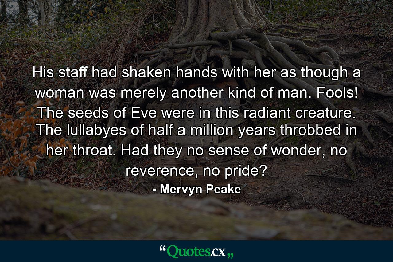 His staff had shaken hands with her as though a woman was merely another kind of man. Fools! The seeds of Eve were in this radiant creature. The lullabyes of half a million years throbbed in her throat. Had they no sense of wonder, no reverence, no pride? - Quote by Mervyn Peake